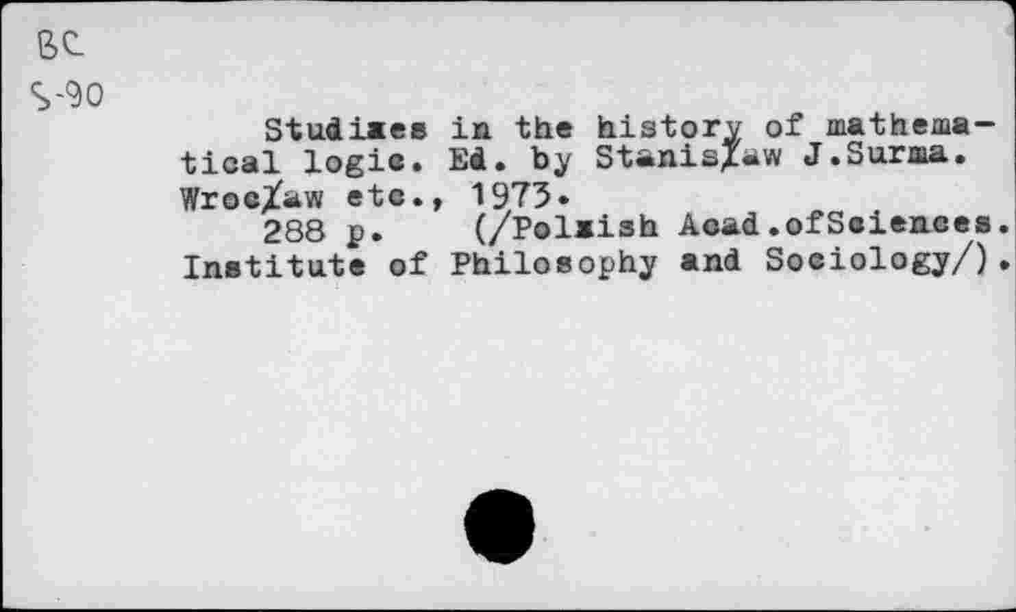 ﻿вс
S-90
Studiaes in the history of mathematical logic. Ed. by Stanislaw J.Surma. Wroc/aw etc., 1973»
288 p. (/Polaish Acad.ofSciences. Institute of Philosophy and Sociology/).